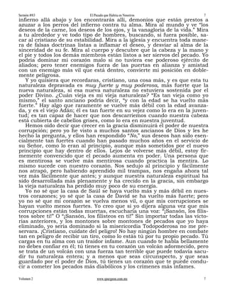 Sermón #83                   El Pecado que Habita en Nosotros                7
infierno allá abajo y los encontrarás allí, demonios que están prestos a
azuzar a los perros del infierno contra tu alma. Mira al mundo y ve “los
deseos de la carne, los deseos de los ojos, y la vanagloria de la vida.” Mira
a tu alrededor y ve todo tipo de hombres, buscando, si fuera posible, sa-
car al cristiano de su estabilidad. Mira a la iglesia y encuentra toda mane-
ra de falsas doctrinas listas a inflamar el deseo, y desviar al alma de la
sinceridad de su fe. Mira al cuerpo y descubre que la cabeza y la mano y
el pie y todos los demás miembros están listos a ser siervos del pecado. Yo
podría dominar mi corazón malo si no tuviera ese poderoso ejército de
aliados; pero tener enemigos fuera de las puertas en alianza y amistad
con un enemigo más vil que está dentro, convierte mi posición en doble-
mente peligrosa.
   Y yo quisiera que recordaras, cristiano, una cosa más, y es que esta tu
naturaleza depravada es muy fuerte y muy poderosa, más fuerte que la
nueva naturaleza, si esa nueva naturaleza no estuviera sostenida por el
poder Divino. ¿Cuán vieja es mi vieja naturaleza? “Es tan vieja como yo
mismo,” el santo anciano podría decir, “y con la edad se ha vuelto más
fuerte.” Hay algo que raramente se vuelve más débil con la edad avanza-
da, y es el viejo Adán; él es tan fuerte en su vejez como lo era en la juven-
tud; es tan capaz de hacer que nos descarriemos cuando nuestra cabeza
está cubierta de cabellos grises, como lo era en nuestra juventud.
   Hemos oído decir que crecer en la gracia disminuirá el poder de nuestra
corrupción; pero yo he visto a muchos santos ancianos de Dios y les he
hecho la pregunta, y ellos han respondido “No,” sus deseos han sido esen-
cialmente tan fuertes cuando han pasado muchos años en el servicio de
su Señor, como lo eran al principio, aunque más sometidos por el nuevo
principio que hay dentro de ellos. Lejos de volverse más débil, estoy fir-
memente convencido que el pecado aumenta en poder. Una persona que
es mentirosa se vuelve más mentirosa cuando practica la mentira. Lo
mismo sucede con nuestro corazón. Nos sedujo al principio y fácilmente
nos atrapó, pero habiendo aprendido mil trampas, nos engaña ahora tal
vez más fácilmente que antes; y aunque nuestra naturaleza espiritual ha
sido desarrollada más plenamente y ha crecido en la gracia, sin embargo
la vieja naturaleza ha perdido muy poco de su energía.
   Yo no sé que la casa de Saúl se haya vuelto más y más débil en nues-
tros corazones; yo sé que la casa de David se ha vuelto más fuerte; pero
yo no sé que mi corazón se vuelva menos vil, o que mis corrupciones se
hayan vuelto menos fuertes. Yo creo que si yo dijera alguna vez que mis
corrupciones están todas muertas, escucharía una voz: “¡Sansón, los filis-
teos sobre ti!” O “¡Sansón, los filisteos en ti!” Sin importar todas las victo-
rias anteriores, y los montones sobre montones de pecados que yo haya
eliminado, yo sería dominado si la misericordia Todopoderosa no me pre-
servara. ¡Cristiano, cuídate del peligro! No hay ningún hombre en combate
tan en peligro de recibir un tiro, como lo estás tú por tu propio pecado. Tú
cargas en tu alma con un traidor infame. Aun cuando te habla bellamente
no debes confiar en él; tú tienes en tu corazón un volcán adormecido, pero
se trata de un volcán con una fuerza tan terrible que puede todavía sacu-
dir tu naturaleza entera; y a menos que seas circunspecto, y que seas
guardado por el poder de Dios, tú tienes un corazón que te puede condu-
cir a cometer los pecados más diabólicos y los crímenes más infames.

Volumen 2                        www.spurgeon.com.mx                         7
 