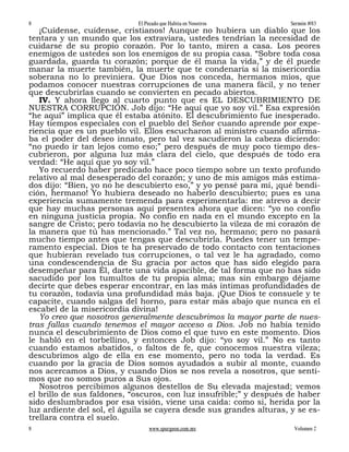 8                           El Pecado que Habita en Nosotros         Sermón #83
   ¡Cuídense, cuídense, cristianos! Aunque no hubiera un diablo que los
tentara y un mundo que los extraviara, ustedes tendrían la necesidad de
cuidarse de su propio corazón. Por lo tanto, miren a casa. Los peores
enemigos de ustedes son los enemigos de su propia casa. “Sobre toda cosa
guardada, guarda tu corazón; porque de él mana la vida,” y de él puede
manar la muerte también, la muerte que te condenaría si la misericordia
soberana no lo previniera. Que Dios nos conceda, hermanos míos, que
podamos conocer nuestras corrupciones de una manera fácil, y no tener
que descubrirlas cuando se convierten en pecado abiertos.
   IV. Y ahora llego al cuarto punto que es EL DESCUBRIMIENTO DE
NUESTRA CORRUPCIÓN. Job dijo: “He aquí que yo soy vil.” Esa expresión
“he aquí” implica que él estaba atónito. El descubrimiento fue inesperado.
Hay tiempos especiales con el pueblo del Señor cuando aprende por expe-
riencia que es un pueblo vil. Ellos escucharon al ministro cuando afirma-
ba el poder del deseo innato, pero tal vez sacudieron la cabeza diciendo:
“no puedo ir tan lejos como eso;” pero después de muy poco tiempo des-
cubrieron, por alguna luz más clara del cielo, que después de todo era
verdad: “He aquí que yo soy vil.”
   Yo recuerdo haber predicado hace poco tiempo sobre un texto profundo
relativo al mal desesperado del corazón; y uno de mis amigos más estima-
dos dijo: “Bien, yo no he descubierto eso,” y yo pensé para mí, ¡qué bendi-
ción, hermano! Yo hubiera deseado no haberlo descubierto; pues es una
experiencia sumamente tremenda para experimentarla: me atrevo a decir
que hay muchas personas aquí presentes ahora que dicen: “yo no confío
en ninguna justicia propia. No confío en nada en el mundo excepto en la
sangre de Cristo; pero todavía no he descubierto la vileza de mi corazón de
la manera que tú has mencionado.” Tal vez no, hermano; pero no pasará
mucho tiempo antes que tengas que descubrirla. Puedes tener un tempe-
ramento especial. Dios te ha preservado de todo contacto con tentaciones
que hubieran revelado tus corrupciones, o tal vez le ha agradado, como
una condescendencia de Su gracia por actos que has sido elegido para
desempeñar para Él, darte una vida apacible, de tal forma que no has sido
sacudido por los tumultos de tu propia alma; mas sin embargo déjame
decirte que debes esperar encontrar, en las más íntimas profundidades de
tu corazón, todavía una profundidad más baja. ¡Que Dios te consuele y te
capacite, cuando salgas del horno, para estar más abajo que nunca en el
escabel de la misericordia divina!
   Yo creo que nosotros generalmente descubrimos la mayor parte de nues-
tras fallas cuando tenemos el mayor acceso a Dios. Job no había tenido
nunca el descubrimiento de Dios como el que tuvo en este momento. Dios
le habló en el torbellino, y entonces Job dijo: “yo soy vil.” No es tanto
cuando estamos abatidos, o faltos de fe, que conocemos nuestra vileza;
descubrimos algo de ella en ese momento, pero no toda la verdad. Es
cuando por la gracia de Dios somos ayudados a subir al monte, cuando
nos acercamos a Dios, y cuando Dios se nos revela a nosotros, que senti-
mos que no somos puros a Sus ojos.
   Nosotros percibimos algunos destellos de Su elevada majestad; vemos
el brillo de sus faldones, “oscuros, con luz insufrible;” y después de haber
sido deslumbrados por esa visión, viene una caída: como si, herida por la
luz ardiente del sol, el águila se cayera desde sus grandes alturas, y se es-
trellara contra el suelo.
8                               www.spurgeon.com.mx                   Volumen 2
 