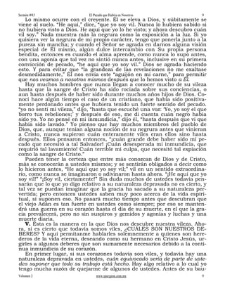 Sermón #83                  El Pecado que Habita en Nosotros               9
   Lo mismo ocurre con el creyente. Él se eleva a Dios, y súbitamente se
viene al suelo. “He aquí,” dice, “que yo soy vil. Nunca lo hubiera sabido si
no hubiera visto a Dios. He aquí que yo lo he visto; y ahora descubro cuán
vil soy.” Nada muestra más la negrura como la exposición a la luz. Si yo
quisiera ver la negrura de mi propio carácter, tengo que ponerla junto a la
pureza sin mancha; y cuando el Señor se agrada en darnos alguna visión
especial de Él mismo, algún dulce intercambio con Su propia persona
bendita, entonces es cuando el alma aprende, como nunca lo supo antes,
con una agonía que tal vez no sintió nunca antes, inclusive en su primera
convicción de pecado, “he aquí que yo soy vil.” Dios se agrada haciendo
esto. Y para evitar que “la grandeza de las revelaciones no me exaltase
desmedidamente,” Él nos envía este “aguijón en mi carne,” para permitir
que nos veamos a nosotros mismos después que lo hemos visto a Él.
   Hay muchos hombres que nunca llegan a conocer mucho de su vileza
hasta que la sangre de Cristo ha sido rociada sobre sus conciencias, o
aun hasta después de haber sido durante muchos años hijos de Dios. Co-
nocí hace algún tiempo el caso de un cristiano, que había sido positiva-
mente perdonado antes que hubiera tenido un fuerte sentido del pecado.
“yo no sentí mi vileza,” dijo, “hasta que escuché una voz: ‘Yo, yo soy el que
borro tus rebeliones;’ y después de eso, me di cuenta cuán negro había
sido yo. Yo no pensé en mi inmundicia,” dijo él, “hasta después que vi que
había sido lavado.” Yo pienso que hay muchos miembros del pueblo de
Dios, que, aunque tenían alguna noción de su negrura antes que vinieran
a Cristo, nunca supieron cuán enteramente viles eran ellos sino hasta
después. Ellos pensaron entonces, “¡cuán grande debe haber sido mi pe-
cado que necesitó a tal Salvador! ¡Cuán desesperada mi inmundicia, que
requirió tal lavamiento! Cuán terrible mi culpa, que necesitó tal expiación
como la sangre de Cristo.”
   Pueden tener la certeza que entre más conozcan de Dios y de Cristo,
más se conocerán a ustedes mismos; y se sentirán obligados a decir como
lo hicieron antes, “He aquí que yo soy vil;” vil en un sentido extraordina-
rio, como nunca se imaginaron o adivinaron hasta ahora. “¡He aquí que yo
soy vil!” “¡Soy vil, ciertamente!” Sin duda muchos de ustedes todavía pen-
sarán que lo que yo digo relativo a su naturaleza depravada no es cierto, y
tal vez se puedan imaginar que la gracia ha sacado a su naturaleza per-
vertida; pero entonces ustedes saben muy poco acerca de la vida espiri-
tual, si suponen eso. No pasará mucho tiempo antes que descubran que
el viejo Adán es tan fuerte en ustedes como siempre; por eso se manten-
drá una guerra en su corazón hasta el día de su muerte, en el que la gra-
cia prevalecerá, pero no sin suspiros y gemidos y agonías y luchas y una
muerte diaria.
   V. Ésta es la manera en la que Dios nos descubre nuestra vileza. Aho-
ra, si es cierto que todavía somos viles, ¿CUÁLES SON NUESTROS DE-
BERES? Y aquí permítanme hablarles solemnemente a quienes son here-
deros de la vida eterna, deseando como su hermano en Cristo Jesús, ur-
girles a algunos deberes que son sumamente necesarios debido a la conti-
nua inmundicia de su corazón.
   En primer lugar, si sus corazones todavía son viles, y todavía hay una
naturaleza depravada en ustedes, cuán equivocado sería de parte de uste-
des suponer que todo su trabajo está hecho. Hay algo relativo a lo cual yo
tengo mucha razón de quejarme de algunos de ustedes. Antes de su bau-
Volumen 2                       www.spurgeon.com.mx                        9
 