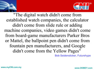 "The digital watch didn't come from
   established watch companies, the calculator
       didn't come from slide rule or adding
  machine companies, video games didn't come
  from board-game manufacturers Parker Bros
  or Mattel, the ballpoint pen didn't come from
     fountain pen manufacturers, and Google
       didn't come from the Yellow Pages"
                            Bob Seidensticker, Futurehype



www.myCNI.com.my                           www.OOBEY.com
 