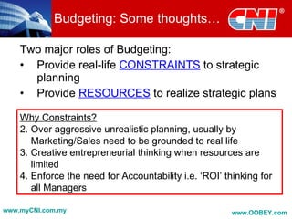 Budgeting: Some thoughts…

    Two major roles of Budgeting:
    • Provide real-life CONSTRAINTS to strategic
      planning
    • Provide RESOURCES to realize strategic plans

    Why Constraints?
    2. Over aggressive unrealistic planning, usually by
       Marketing/Sales need to be grounded to real life
    3. Creative entrepreneurial thinking when resources are
       limited
    4. Enforce the need for Accountability i.e. ‘ROI’ thinking for
       all Managers

www.myCNI.com.my                                        www.OOBEY.com
 