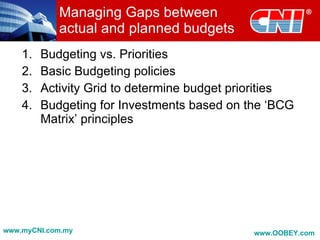 Managing Gaps between
            actual and planned budgets
    1.   Budgeting vs. Priorities
    2.   Basic Budgeting policies
    3.   Activity Grid to determine budget priorities
    4.   Budgeting for Investments based on the ‘BCG
         Matrix’ principles




www.myCNI.com.my                              www.OOBEY.com
 