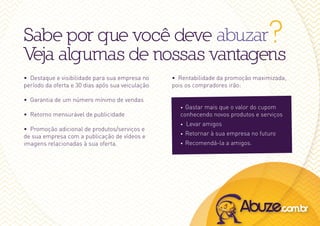 Sabe por que você deve abuzar                                                        ?
Veja algumas de nossas vantagens
• Destaque e visibilidade para sua empresa no     • rentabilidade da promoção maximizada,
período da oferta e 30 dias após sua veiculação   pois os compradores irão:

• Garantia de um número mínimo de vendas
                                                    • Gastar mais que o valor do cupom
• retorno mensurável de publicidade                 conhecendo novos produtos e serviços
                                                    •   Levar amigos
• promoção adicional de produtos/serviços e
de sua empresa com a publicação de vídeos e         •   retornar à sua empresa no futuro
imagens relacionadas à sua oferta.                  •   recomendá-la a amigos.
 