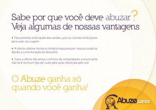 Sabe por que você deve abuzar                                       ?
Veja algumas de nossas vantagens
• Faturamento antecipado das vendas, pois os clientes terão prazo
para usar seu cupom

• A oferta coletiva motiva a compra impulsiva por nossos usuários
devido a curta duração do desconto

• Caso a oferta não atinja o mínimo de compradores o anunciante
não terá nenhum tipo de custo pela ação oferecida pelo site




O Abuze ganha só
quando você ganha!
 