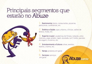 Principais segmentos que
estarão no Abuze
            1.  Gastronomia: bares, restaurantes, pizzarias,
            petiscarias, confeitarias, etc.

            2.  Estética e Saúde: spas urbanos, clínicas, salões de
            beleza, moda, etc.

            3.  Esporte e Lazer: academias de fitness, natação, artes
            marciais, yoga, pilates, rapel, escalada, surf, hotéis, pacotes
            de viagem, cruzeiros, etc.

            4.  Entretenimento e Cultura: show, eventos,
            teatros, cinema, etc.

            5.   Varejo: produtos em geral

            6. Serviços: serviços
            em geral
 