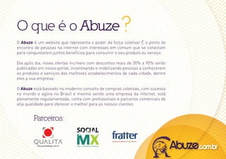 O que é o Abuze ?
O Abuze é um website que representa o poder da força coletiva! É o ponto de
encontro de pessoas na internet com interesses em comum que se conectam
para conquistarem juntos benefícios para consumir o seu produto ou serviço.

dia após dia, novas ofertas incríveis com descontos reais de 30% a 90% serão
publicadas em nosso portal, incentivando e mobilizando pessoas a conhecerem
os produtos e serviços dos melhores estabelecimentos de cada cidade, dentre
eles a sua empresa.

O Abuze está baseado no moderno conceito de compras coletivas, com sucesso
no mundo e agora no Brasil e mesmo sendo uma empresa da internet, está
plenamente regulamentada, conta com profissionais e parceiros comerciais de
alta qualidade para oferecer o melhor para os nossos clientes.


        Parceiros:
 