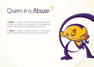 Quem é o Abuze?
O Abuze é o nosso mascote e ele representa aquela
vontade que todos temos de ganhar, de conseguir os
melhores preços para os produtos que gostamos.

O Abuze é esperto, inovador, flexível e rápido para
agarrar oportunidades, assim como a nossa equipe!
 