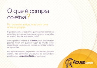 O que é compra
coletiva ?
Um conceito antigo, mas com uma
nova roupagem.
O que aconteceria se os clientes que moram ao redor de seu
estabelecimento se reunissem para consumir seu produto
ou serviço? Você daria desconto, certo?

Com o poder da internet e do Abuze, seus consumidores
poderão morar em qualquer lugar do mundo, sendo
residentes de sua cidade, ou turistas que chegarão dentro
de alguns dias.

Nós aproximamos sua empresa de seus atuais e próximos
clientes. Nós permitimos uma reunião de consumidores
possibilitando a experimentação de sua marca.
 