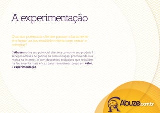 A experimentação
Quantos potenciais clientes passam diariamente
em frente ao seu estabelecimento sem entrar e
comprar?
O Abuze motiva seu potencial cliente a consumir seu produto /
serviços através de ganhos na comunicação, promovendo sua
marca na internet, e com descontos exclusivos que resultam
na ferramenta mais eficaz para transformar preço em valor,
a experimentação.
 