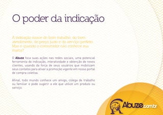 O poder da indicação
A indicação nasce do bom trabalho, do bom
atendimento, do preço justo e do serviço perfeito.
Mas e quando o consumidor não conhece sua
marca?
O Abuze foca suas ações nas redes sociais, uma potencial
ferramenta de indicação, interatividade e obtenção de novos
clientes, usando da força de seus usuários que mobilizam
seus contatos para ativar a promoção vigente em nosso portal
de compra coletiva.

Afinal, todo mundo conhece um amigo, colega de trabalho
ou familiar e pode sugerir a ele que utilize um produto ou
serviço.
 