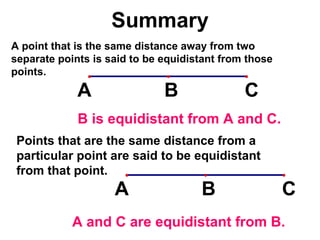 Summary A point that is the same distance away from two separate points is said to be equidistant from those points. Points that are the same distance from a particular point are said to be equidistant from that point. B is equidistant from A and C. A and C are equidistant from B. 