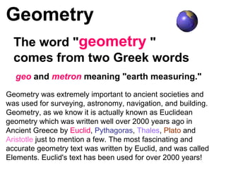 Geometry The word &quot; geometry  &quot; comes from two Greek words geo  and  metron  meaning &quot;earth measuring.&quot; Geometry was extremely important to ancient societies and was used for surveying, astronomy, navigation, and building. Geometry, as we know it is actually known as Euclidean geometry which was written well over 2000 years ago in Ancient Greece by  Euclid ,  Pythagoras ,  Thales ,  Plato  and  Aristotle  just to mention a few. The most fascinating and accurate geometry text was written by Euclid, and was called Elements. Euclid's text has been used for over 2000 years!  