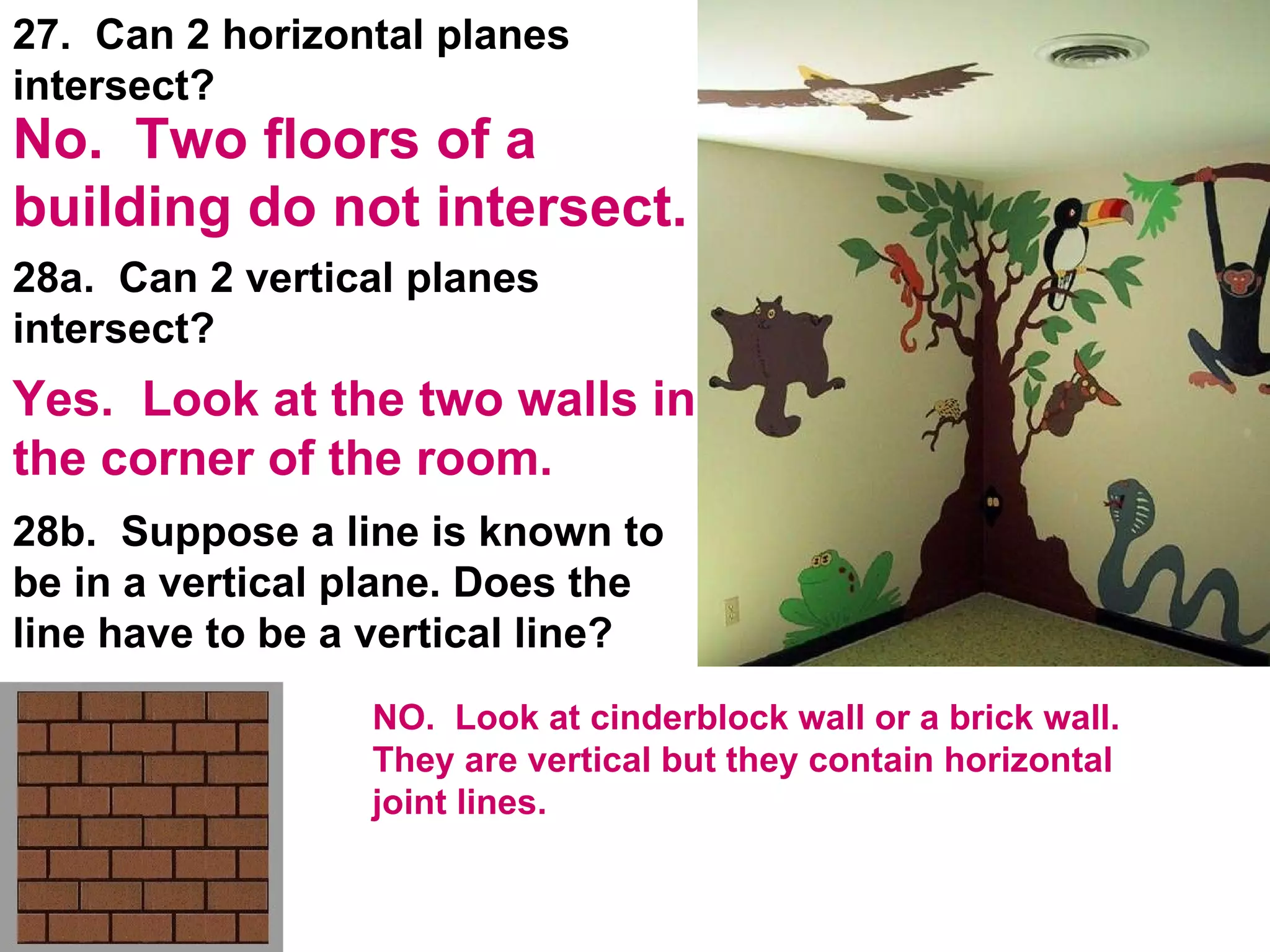 28a.  Can 2 vertical planes intersect? 28b.  Suppose a line is known to be in a vertical plane. Does the line have to be a vertical line? 27.  Can 2 horizontal planes intersect? Yes.  Look at the two walls in the corner of the room. No.  Two floors of a building do not intersect. NO.  Look at cinderblock wall or a brick wall.  They are vertical but they contain horizontal joint lines. 