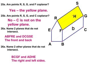 25a. Are points R, S, G, and F coplanar? 25b. Are points R, S, G, and C coplanar? 26a. Name 2 planes that do not intersect. 26a. Name 2 other planes that do not intersect. Yes – the yellow plane. No – C is not on the yellow plane. ABFRE and DCGSE The front and back BCGF and ADHE The right and left sides. 