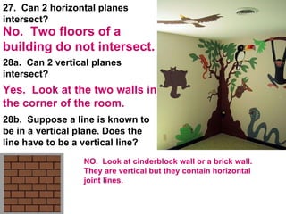 28a.  Can 2 vertical planes intersect? 28b.  Suppose a line is known to be in a vertical plane. Does the line have to be a vertical line? 27.  Can 2 horizontal planes intersect? Yes.  Look at the two walls in the corner of the room. No.  Two floors of a building do not intersect. NO.  Look at cinderblock wall or a brick wall.  They are vertical but they contain horizontal joint lines. 