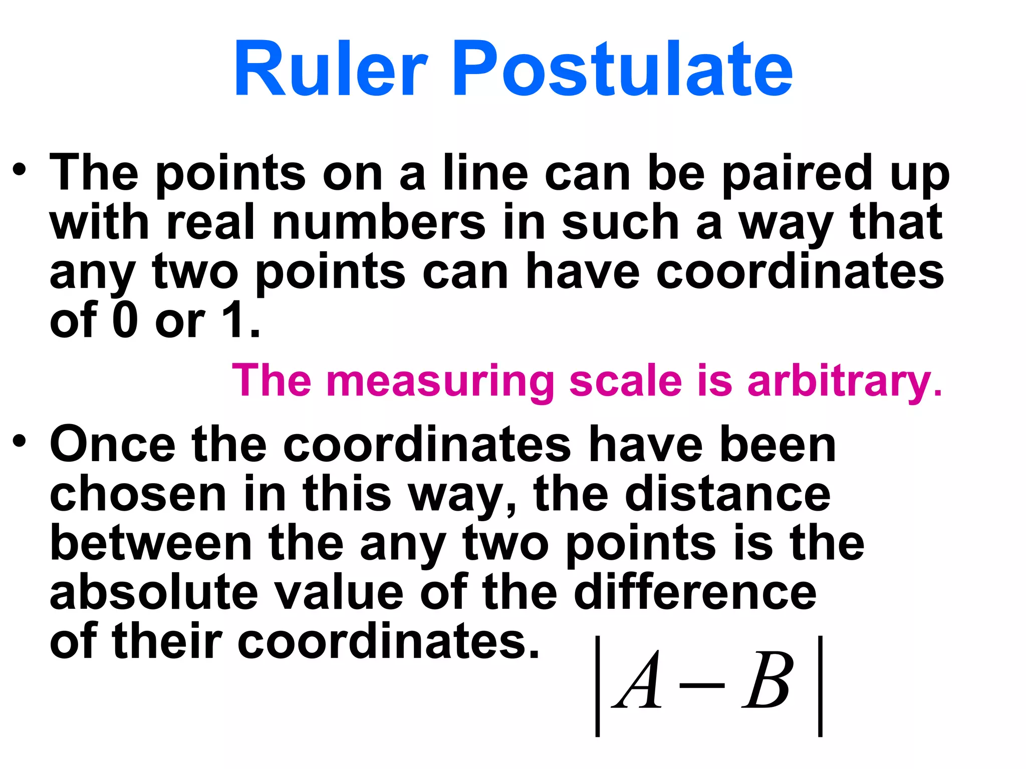 Ruler Postulate The points on a line can be paired up with real numbers in such a way that any two points can have coordinates  of 0 or 1. Once the coordinates have been chosen in this way, the distance between the any two points is the absolute value of the difference  of their coordinates. The measuring scale is arbitrary . 