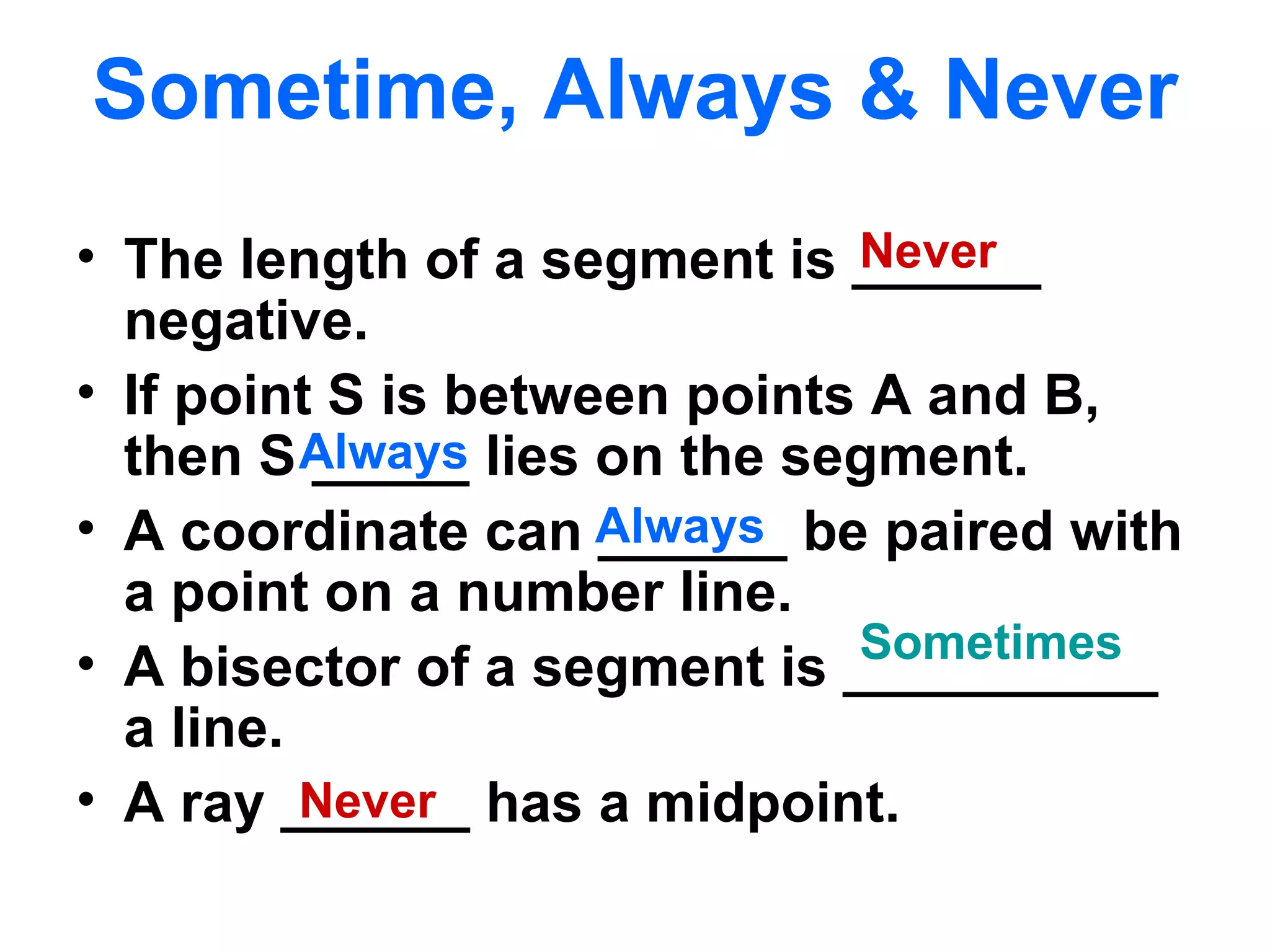 Sometime, Always & Never The length of a segment is ______ negative. If point S is between points A and B, then S _____ lies on the segment. A coordinate can ______ be paired with a point on a number line. A bisector of a segment is __________ a line. A ray ______ has a midpoint. Always Never Always Never Sometimes 