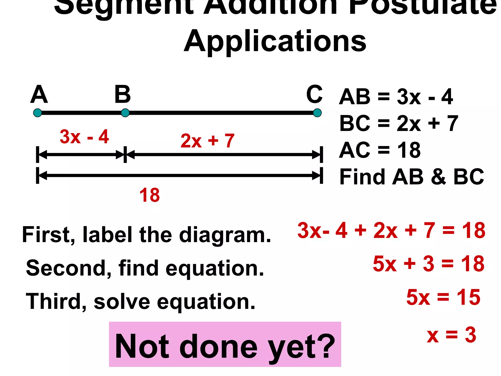 Segment Addition Postulate Applications A B C 18 AB = 3x - 4 BC = 2x + 7 AC = 18 Find AB & BC 3x - 4 First, label the diagram. 2x + 7  Second, find equation. Third, solve equation. 3x- 4 + 2x + 7 = 18 5x + 3 = 18 5x = 15 x = 3 Not done yet? 