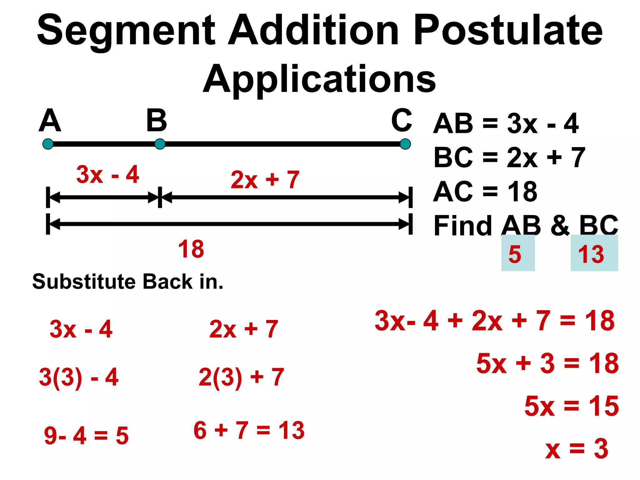 Segment Addition Postulate Applications A B C 18 AB = 3x - 4 BC = 2x + 7 AC = 18 Find AB & BC 3x - 4 2x + 7  3x- 4 + 2x + 7 = 18 5x + 3 = 18 5x = 15 x = 3 Substitute Back in. 3x - 4 3(3) - 4 9- 4 = 5 2x + 7  2(3) + 7  6 + 7 = 13  13  5  
