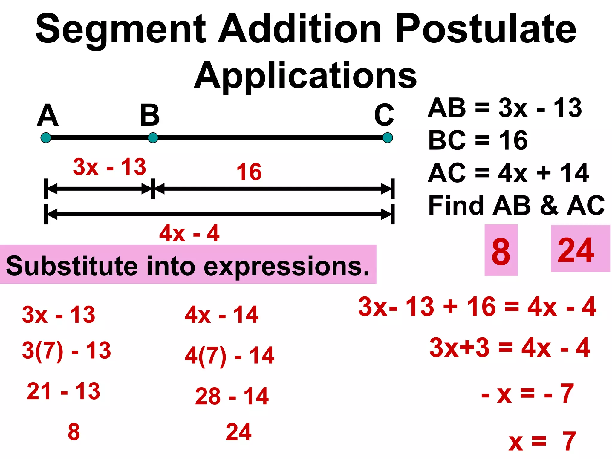 Segment Addition Postulate Applications A B C 16 AB = 3x - 13 BC = 16  AC = 4x + 14 Find AB & AC 3x - 13 4x - 4  3x- 13 + 16 = 4x - 4 - x = - 7 Substitute into expressions. 3x+3 = 4x - 4 x =  7 3x - 13 3(7) - 13 21 - 13 8 8 4(7) - 14  4x - 14  28 - 14  24  24  