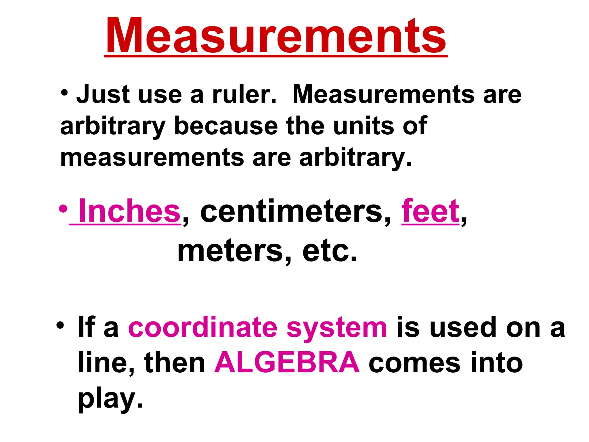 Inches , centimeters,  feet ,  meters, etc. If a  coordinate system  is used on a line, then  ALGEBRA  comes into play. Just use a ruler.  Measurements are arbitrary because the units of measurements are arbitrary. Measurements 