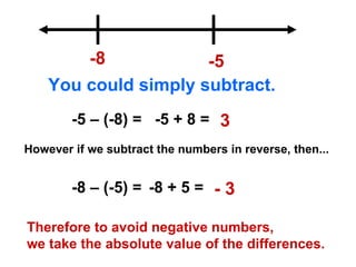 -8 -5 You could simply subtract. -5 – (-8) = -5 + 8 = 3 However if we subtract the numbers in reverse, then... -8 – (-5) = -8 + 5 = - 3 Therefore to avoid negative numbers,  we take the absolute value of the differences. 
