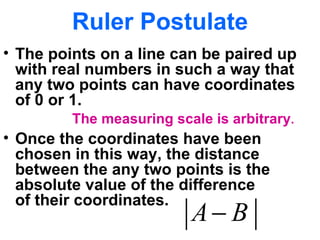 Ruler Postulate The points on a line can be paired up with real numbers in such a way that any two points can have coordinates  of 0 or 1. Once the coordinates have been chosen in this way, the distance between the any two points is the absolute value of the difference  of their coordinates. The measuring scale is arbitrary . 