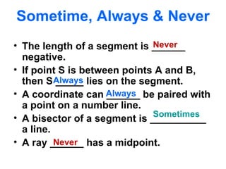 Sometime, Always & Never The length of a segment is ______ negative. If point S is between points A and B, then S _____ lies on the segment. A coordinate can ______ be paired with a point on a number line. A bisector of a segment is __________ a line. A ray ______ has a midpoint. Always Never Always Never Sometimes 