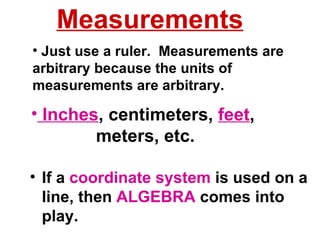 Inches , centimeters,  feet ,  meters, etc. If a  coordinate system  is used on a line, then  ALGEBRA  comes into play. Just use a ruler.  Measurements are arbitrary because the units of measurements are arbitrary. Measurements 