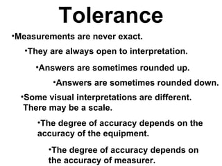 Tolerance Measurements are never exact. They are always open to interpretation. Answers are sometimes rounded up. Answers are sometimes rounded down. Some visual interpretations are different.  There may be a scale. The degree of accuracy depends on the accuracy of the equipment. The degree of accuracy depends on the accuracy of measurer. 