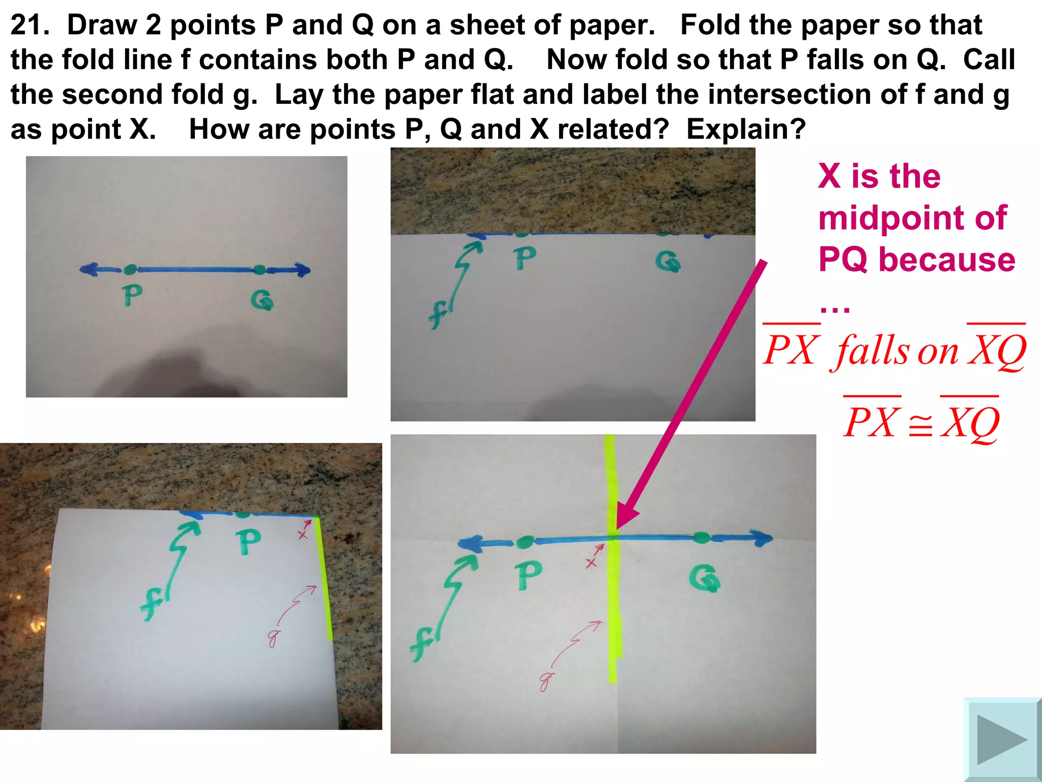 21.  Draw 2 points P and Q on a sheet of paper.  Fold the paper so that the fold line f contains both P and Q.  Now fold so that P falls on Q.  Call the second fold g.  Lay the paper flat and label the intersection of f and g as point X.  How are points P, Q and X related?  Explain? X is the midpoint of PQ because … 