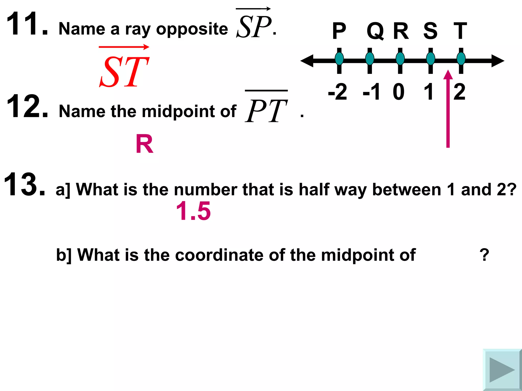 11.  Name a ray opposite  . P Q R S T 0 1 2 -2 -1 12.  Name the midpoint of  .  13.  a] What is the number that is half way between 1 and 2? b] What is the coordinate of the midpoint of  ?  R 1.5 