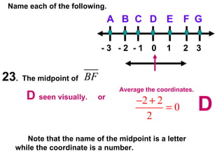 Name each of the following. 23 .  The midpoint of  D B C G F E A - 3 - 2 - 1 0 1 2 3 D  seen visually.  or Average the coordinates. Note that the name of the midpoint is a letter while the coordinate is a number. D 