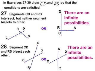 In Exercises 27-30 draw  and  so that the conditions are satisfied. 27 .  Segments CD and RS intersect, but neither segment bisects to other. 28 .  Segment CD and RS bisect each other. OR OR There are an infinite possibilities. There are an infinite possibilities. 