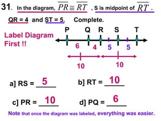 31 .  In the diagram,  , S is midpoint of  . QR = 4  and ST = 5.  Complete. P Q R S T Label Diagram First !! 4 5 5 10 10 6 a] RS = _____ b] RT = _____ c] PR = _____ d] PQ = _____ 5 10 10 6 Note  that once the diagram was labeled , everything was easier. 