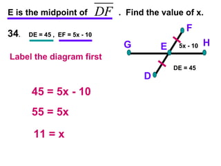 34 .  DE = 45 ,  EF = 5x - 10 E is the midpoint of  .  Find the value of x. F D H G E 45 = 5x - 10 55 = 5x 11 = x 5x - 10 DE = 45 Label the diagram first 