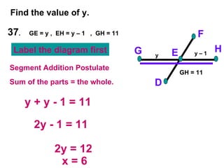 37 .  GE = y ,  EH = y – 1  ,  GH = 11 Find the value of y. F D H G E y + y - 1 = 11 2y - 1 = 11 2y = 12 x = 6 Segment Addition Postulate Sum of the parts = the whole. y y – 1 Label the diagram first GH = 11 