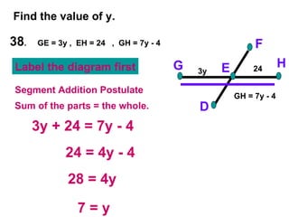 38 .  GE = 3y ,  EH = 24  ,  GH = 7y - 4 Find the value of y. F D H G E 3y + 24 = 7y - 4 24 = 4y - 4 28 = 4y 7 = y Segment Addition Postulate Sum of the parts = the whole. 3y 24 Label the diagram first GH = 7y - 4 