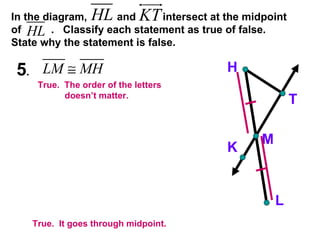 In the diagram,  and  intersect at the midpoint of  .  Classify each statement as true of false.  State why the statement is false. 5 .  H K M T L True.  It goes through midpoint. True.  The order of the letters  doesn’t matter. 
