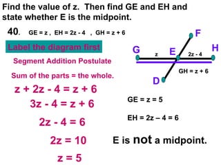 40 .  GE = z ,  EH = 2z - 4  ,  GH = z + 6 Find the value of z.  Then find GE and EH and state whether E is the midpoint. F D H G E z + 2z - 4 = z + 6 3z - 4 = z + 6 2z - 4 = 6 2z = 10 Segment Addition Postulate Sum of the parts = the whole. GE = z = 5 EH = 2z – 4 = 6 E is  not  a midpoint. z = 5 z 2z - 4 Label the diagram first GH = z + 6 