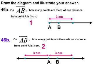 46a .  Draw the diagram and illustrate your answer. 46b .   On  ,  how many points are there whose distance  from point A is 3 cm.  3 cm A B 1 On  ,  how many points are there whose distance  from point A is 3 cm.  3 cm 3 cm A 2 B 