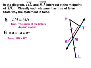 In the diagram,  and  intersect at the midpoint of  .  Classify each statement as true of false.  State why the statement is false. 5 .  6 .  KM must = MT H K M T L False.  KM < MT True.  The order of the letters  doesn’t matter. 
