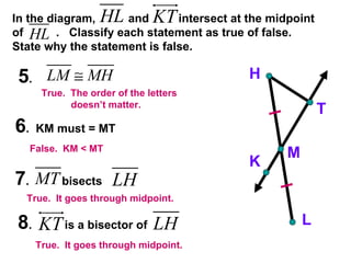 In the diagram,  and  intersect at the midpoint of  .  Classify each statement as true of false.  State why the statement is false. 5 .  6 .  KM must = MT 7 .  bisects 8 .  is a bisector of  H K M T L True.  It goes through midpoint. True.  It goes through midpoint. False.  KM < MT True.  The order of the letters  doesn’t matter. 