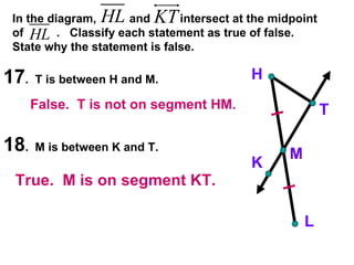 17 .  T is between H and M. 18 .  M is between K and T. H K M T L In the diagram,  and  intersect at the midpoint of  .  Classify each statement as true of false.  State why the statement is false. False.  T is not on segment HM. True.  M is on segment KT. 