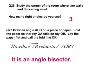 Q26  Study the corner of the room where two walls and the ceiling meet. How many right angles do you see? Q27 Draw an angle AOB on a piece of paper.  Fold the paper so that ray OA falls on ray OB.  Lay the paper flat and call the fold line OK.  3 It is an angle bisector. 