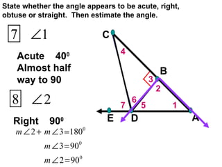 7 6 5 4 3 2 1 Acute  40 0  Almost half way to 90 Right  90 0  State whether the angle appears to be acute, right, obtuse or straight.  Then estimate the angle. 