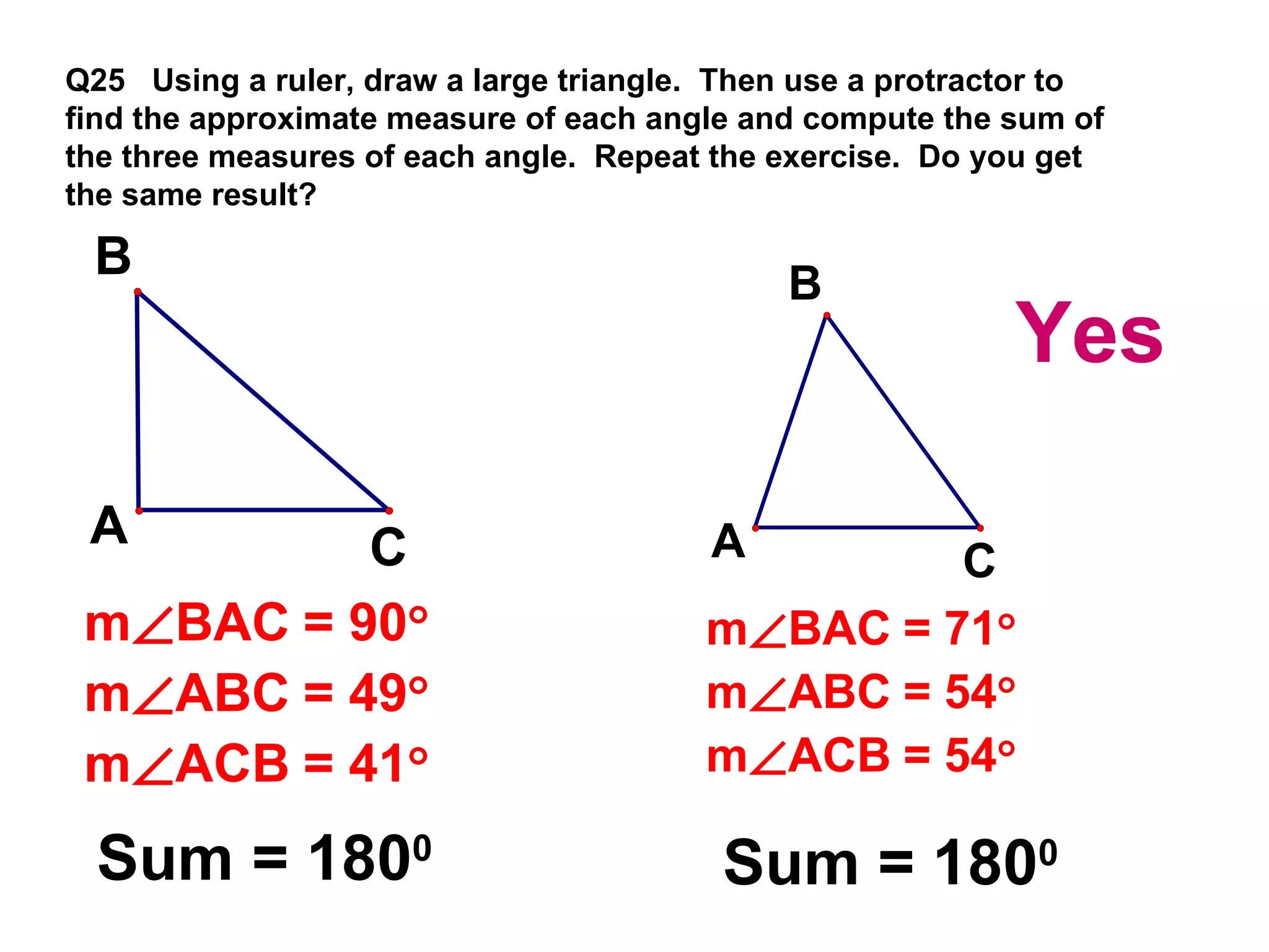 Q25  Using a ruler, draw a large triangle.  Then use a protractor to find the approximate measure of each angle and compute the sum of the three measures of each angle.  Repeat the exercise.  Do you get the same result? Sum = 180 0 Sum = 180 0 Yes 
