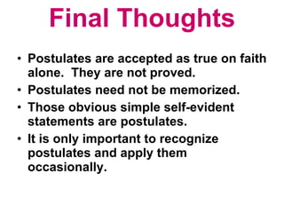 Final Thoughts Postulates are accepted as true on faith alone.  They are not proved. Postulates need not be memorized. Those obvious simple self-evident statements are postulates. It is only important to recognize postulates and apply them occasionally. 