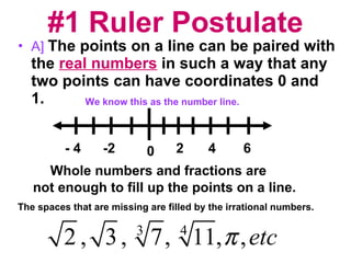 #1 Ruler Postulate A]   The points on a line can be paired with the  real numbers  in such a way that any two points can have coordinates 0 and 1. We know this as the number line. 0 - 4 -2 6 4 2 Whole numbers and fractions are  not enough to fill up the points on a line. The spaces that are missing are filled by the irrational numbers. 