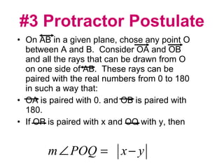 #3 Protractor Postulate On AB in a given plane, chose any point O between A and B.  Consider OA and OB and all the rays that can be drawn from O on one side of AB.  These rays can be paired with the real numbers from 0 to 180 in such a way that: OA is paired with 0. and OB is paired with 180. If OP is paired with x and OQ with y, then  